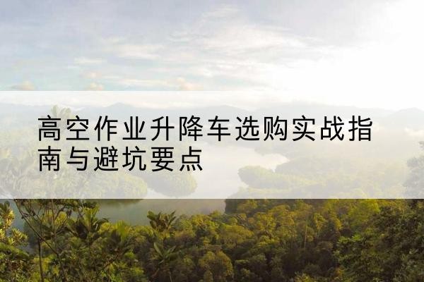 大理升降车怎么选-高空作业升降车选购实战指南与避坑要点