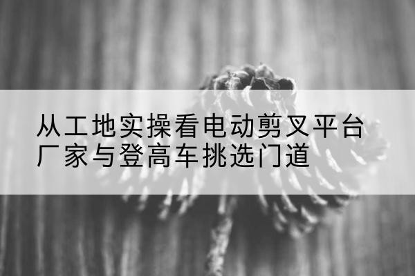 大理电动剪叉升降平台厂家-从工地实操看电动剪叉平台厂家与登高车挑选门道
