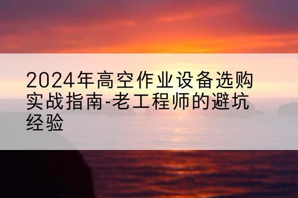 大理高空作业升降机厂家推荐-2024年高空作业设备选购实战指南-老工程师的避坑经验