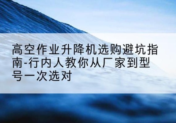 大理升降平台厂家-高空作业升降机选购避坑指南-行内人教你从厂家到型号一次选对