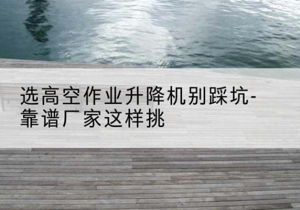 大理剪叉式升降机厂家-选高空作业升降机别踩坑-靠谱厂家这样挑
