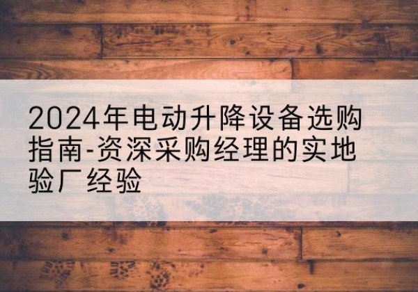 大理电动剪叉升降平台厂家-2024年电动升降设备选购指南-资深采购经理的实地验厂经验