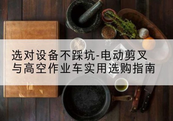 大理电动剪叉升降平台怎么选-选对设备不踩坑-电动剪叉与高空作业车实用选购指南
