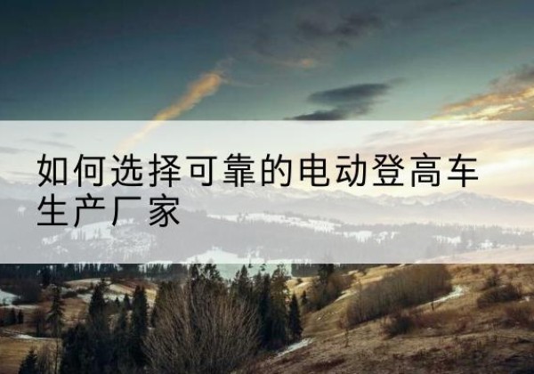 大理电动登高车厂家-如何选择可靠的电动登高车生产厂家