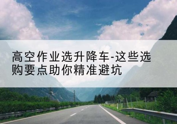 大理升降车厂家-高空作业选升降车-这些选购要点助你*避坑