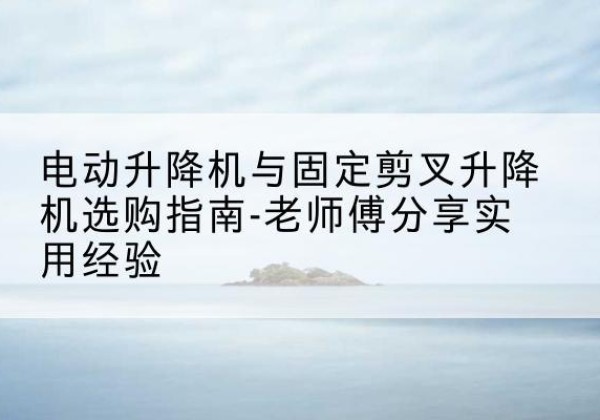 大理电动升降机怎么选-电动升降机与固定剪叉升降机选购指南-老师傅分享实用经验