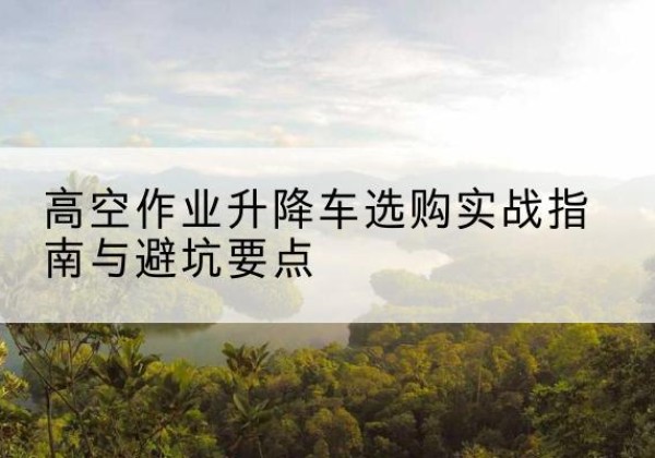 大理升降车怎么选-高空作业升降车选购实战指南与避坑要点