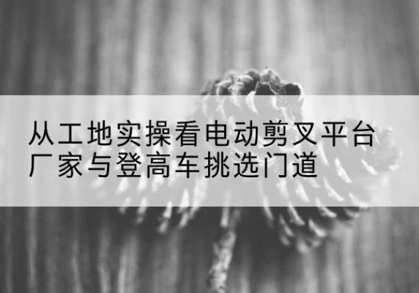 大理电动剪叉升降平台厂家-从工地实操看电动剪叉平台厂家与登高车挑选门道