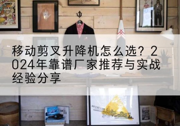 大理升降平台厂家推荐-移动剪叉升降机怎么选？2024年靠谱厂家推荐与实战经验分享