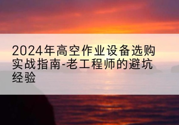 大理高空作业升降机厂家推荐-2024年高空作业设备选购实战指南-老工程师的避坑经验